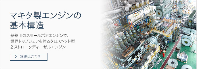 マキタ製エンジンの基本構造 船舶用のスモールボアエンジンで、 世界トップシェアを誇るクロスヘッド型2ストロークディーゼルエンジン 詳細はこちら